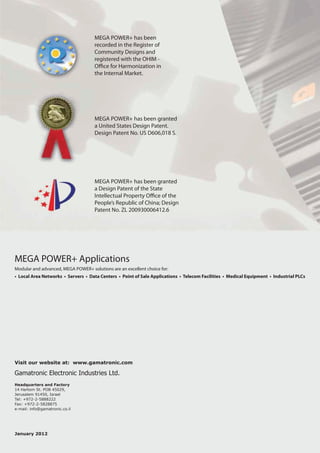 MEGA POWER+ has been
                                     recorded in the Register of
                                     Community Designs and
                                     registered with the OHIM -
                                     O ce for Harmonization in
                                     the Internal Market.




                                     MEGA POWER+ has been granted
                                     a United States Design Patent.
                                     Design Patent No. US D606,018 S.




                                     MEGA POWER+ has been granted
                                     a Design Patent of the State
                                     Intellectual Property O ce of the
                                     People’s Republic of China; Design
                                     Patent No. ZL 200930006412.6




MEGA POWER+ Applications
Modular and advanced, MEGA POWER+ solutions are an excellent choice for:
• Local Area Networks • Servers • Data Centers • Point of Sale Applications • Telecom Facilities • Medical Equipment • Industrial PLCs




Visit our website at: www.gamatronic.com

Gamatronic Electronic Industries Ltd.
Headquarters and Factory
14 Hartom St. POB 45029,
Jerusalem 91450, Israel
Tel: +972-2-5888222
Fax: +972-2-5828875
e-mail: info@gamatronic.co.il




January 2012
 
