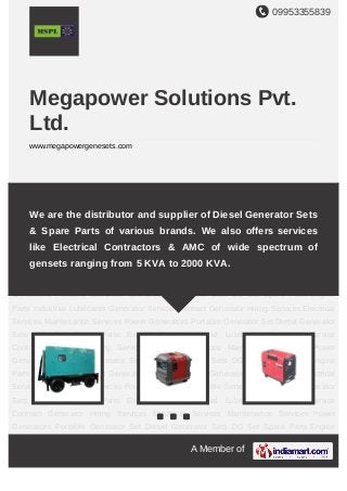 09953355839
A Member of
Megapower Solutions Pvt.
Ltd.
www.megapowergenesets.com
Power Generators Portable Generator Set Diesel Generator Sets DG Set Spare
Parts Engine Parts Industrial Lubricants Generator Service Contract Generator Hiring
Services Electrical Services Maintenance Services Power Generators Portable Generator
Set Diesel Generator Sets DG Set Spare Parts Engine Parts Industrial
Lubricants Generator Service Contract Generator Hiring Services Electrical
Services Maintenance Services Power Generators Portable Generator Set Diesel Generator
Sets DG Set Spare Parts Engine Parts Industrial Lubricants Generator Service
Contract Generator Hiring Services Electrical Services Maintenance Services Power
Generators Portable Generator Set Diesel Generator Sets DG Set Spare Parts Engine
Parts Industrial Lubricants Generator Service Contract Generator Hiring Services Electrical
Services Maintenance Services Power Generators Portable Generator Set Diesel Generator
Sets DG Set Spare Parts Engine Parts Industrial Lubricants Generator Service
Contract Generator Hiring Services Electrical Services Maintenance Services Power
Generators Portable Generator Set Diesel Generator Sets DG Set Spare Parts Engine
Parts Industrial Lubricants Generator Service Contract Generator Hiring Services Electrical
Services Maintenance Services Power Generators Portable Generator Set Diesel Generator
Sets DG Set Spare Parts Engine Parts Industrial Lubricants Generator Service
Contract Generator Hiring Services Electrical Services Maintenance Services Power
Generators Portable Generator Set Diesel Generator Sets DG Set Spare Parts Engine
We are the distributor and supplier of Diesel Generator Sets
& Spare Parts of various brands. We also offers services
like Electrical Contractors & AMC of wide spectrum of
gensets ranging from 5 KVA to 2000 KVA.
 