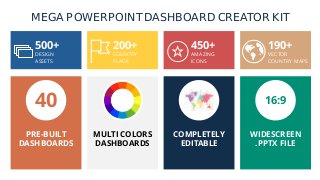 MEGA POWERPOINT DASHBOARD CREATOR KIT
500+
DESIGN
ASSETS
200+
COUNTRY
FLAGS
450+
AMAZING
ICONS
190+
VECTOR
COUNTRY MAPS
40 16:9
PRE-BUILT
DASHBOARDS
MULTI COLORS
DASHBOARDS
COMPLETELY
EDITABLE
WIDESCREEN
.PPTX FILE
 