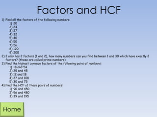 Factors and HCF
1) Find all the factors of the following numbers:
1) 20
2) 24
3) 27
4) 32
5) 40
6) 50
7) 56
8) 120
9) 200
2) 2 only has 2 factors (1 and 2), how many numbers can you find between 1 and 30 which have exactly 2
factors? (these are called prime numbers)
3) Find the highest common factors of the following pairs of numbers:
1) 18 and 54
2) 25 and 45
3) 12 and 18
4) 27 and 108
5) 30 and 75
4) Find the HCF of these pairs of numbers:
1) 90 and 450
2) 96 and 480
3) 39 and 195
 