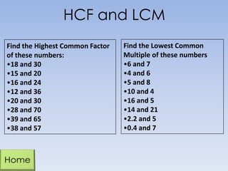 HCF and LCM
Find the Highest Common Factor
of these numbers:
•18 and 30
•15 and 20
•16 and 24
•12 and 36
•20 and 30
•28 and 70
•39 and 65
•38 and 57
Find the Lowest Common
Multiple of these numbers
•6 and 7
•4 and 6
•5 and 8
•10 and 4
•16 and 5
•14 and 21
•2.2 and 5
•0.4 and 7
 