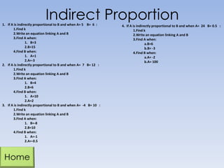 Indirect Proportion1. If A is indirectly proportional to B and when A= 5 B= 6 :
1.Find k
2.Write an equation linking A and B
3.Find A when:
1. B=3
2.B=15
4.Find B when:
1. A=1
2.A=-3
2. If A is indirectly proportional to B and when A= 7 B= 12 :
1.Find k
2.Write an equation linking A and B
3.Find A when:
1. B=4
2.B=6
4.Find B when:
1. A=10
2.A=2
3. If A is indirectly proportional to B and when A= -4 B= 10 :
1.Find k
2.Write an equation linking A and B
3.Find A when:
1. B=-8
2.B=10
4.Find B when:
1. A=-1
2.A=-0.5
4. If A is indirectly proportional to B and when A= 24 B= 0.5 :
1.Find k
2.Write an equation linking A and B
3.Find A when:
a.B=6
b.B= -3
4.Find B when:
a.A= -2
b.A= 100
 