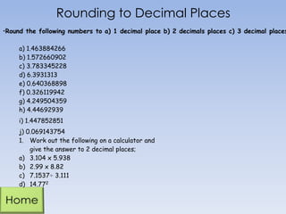 Rounding to Decimal Places
a) 1.463884266
b) 1.572660902
c) 3.783345228
d) 6.3931313
e) 0.640368898
f) 0.326119942
g) 4.249504359
h) 4.44692939
i) 1.447852851
j) 0.069143754
1. Work out the following on a calculator and
give the answer to 2 decimal places;
a) 3.104 x 5.938
b) 2.99 x 8.82
c) 7.1537÷ 3.111
d) 14.772
•Round the following numbers to a) 1 decimal place b) 2 decimals places c) 3 decimal places
 