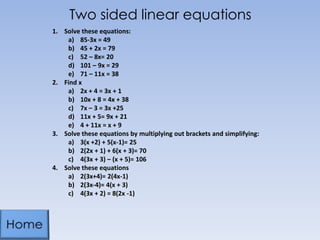 Two sided linear equations
1. Solve these equations:
a) 85-3x = 49
b) 45 + 2x = 79
c) 52 – 8x= 20
d) 101 – 9x = 29
e) 71 – 11x = 38
2. Find x
a) 2x + 4 = 3x + 1
b) 10x + 8 = 4x + 38
c) 7x – 3 = 3x +25
d) 11x + 5= 9x + 21
e) 4 + 11x = x + 9
3. Solve these equations by multiplying out brackets and simplifying:
a) 3(x +2) + 5(x-1)= 25
b) 2(2x + 1) + 6(x + 3)= 70
c) 4(3x + 3) – (x + 5)= 106
4. Solve these equations
a) 2(3x+4)= 2(4x-1)
b) 2(3x-4)= 4(x + 3)
c) 4(3x + 2) = 8(2x -1)
 