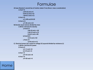 Formulae
A) Isaac Newton’s second law of motion states F=ma (force= mass x acceleration)
1.Find F if:
a.M=10 and a=5
b.M=12 and a=12
c.M=0.5 and a=11
2.Find a if:
a.F=100 and M=20
3.Find m if:
a.F=36 and a=12
B) Density equal volume divided by mass
1.Write a formula for density
a.Find D if
i.M=10 and v= 40
ii.M=12 and v=72
iii.M=5 and v=90
b.Find M if:
i.D=4 and v=52
c.Find v if:
i.D=8 and m=11
C) Electrical power (p) is equal to voltage (V) squared divided by resistance (r)
1.Write a formula for power
2.Find p if:
a.V= 4 and r=8
b.V=9 and r=3
3.Find r if:
a.P=16 and v=8
4.Find v if:
a.P=20 and r=5
 
