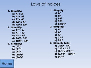 Laws of indices
1. Simplify:
a) A2 x A
b) A4 x A2
c) A8 x A2
d) 3A9 x A3
e) 4A2 x 5A1
2. Simplify:
a) A10 ÷ A
b) A21 ÷ A7
c) A20 ÷ A4
d) 9A12÷ 3A6
e) 12A6 ÷ 4A4
3. Simplify:
a) (A2)4
b) (A3)3
c) (A2)6
d) (2A9)2
e) (3A4)3
1. Simplify:
a) A0
b) B0
c) 990
d) 520
e) 0.0610
2. Simplify:
a) A-4
b) A-6
c) A-2
d) 2A-4
e) 9A-3
3. Simplify fully:
a) 25A4 ÷ 5A7
b) 3A9 x 2A-3
c) (A2)6 x (2A2)2
d) (2A3)8 ÷ (2A4)6
e) (A2)-6
 