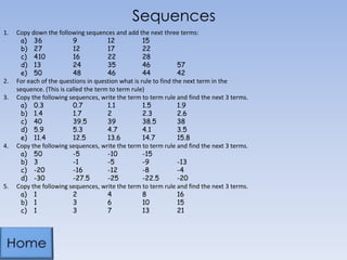 Sequences
1. Copy down the following sequences and add the next three terms:
a) 36 9 12 15
b) 27 12 17 22
c) 410 16 22 28
d) 13 24 35 46 57
e) 50 48 46 44 42
2. For each of the questions in question what is rule to find the next term in the
sequence. (This is called the term to term rule)
3. Copy the following sequences, write the term to term rule and find the next 3 terms.
a) 0.3 0.7 1.1 1.5 1.9
b) 1.4 1.7 2 2.3 2.6
c) 40 39.5 39 38.5 38
d) 5.9 5.3 4.7 4.1 3.5
e) 11.4 12.5 13.6 14.7 15.8
4. Copy the following sequences, write the term to term rule and find the next 3 terms.
a) 50 -5 -10 -15
b) 3 -1 -5 -9 -13
c) -20 -16 -12 -8 -4
d) -30 -27.5 -25 -22.5 -20
5. Copy the following sequences, write the term to term rule and find the next 3 terms.
a) 1 2 4 8 16
b) 1 3 6 10 15
c) 1 3 7 13 21
 