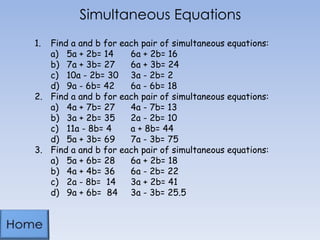 Simultaneous Equations
1. Find a and b for each pair of simultaneous equations:
a) 5a + 2b= 14 6a + 2b= 16
b) 7a + 3b= 27 6a + 3b= 24
c) 10a - 2b= 30 3a - 2b= 2
d) 9a - 6b= 42 6a - 6b= 18
2. Find a and b for each pair of simultaneous equations:
a) 4a + 7b= 27 4a - 7b= 13
b) 3a + 2b= 35 2a - 2b= 10
c) 11a - 8b= 4 a + 8b= 44
d) 5a + 3b= 69 7a - 3b= 75
3. Find a and b for each pair of simultaneous equations:
a) 5a + 6b= 28 6a + 2b= 18
b) 4a + 4b= 36 6a - 2b= 22
c) 2a - 8b= 14 3a + 2b= 41
d) 9a + 6b= 84 3a - 3b= 25.5
 