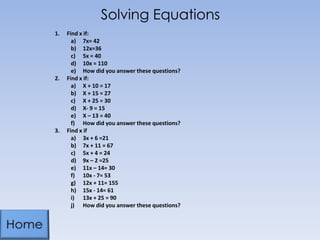 Solving Equations
1. Find x if:
a) 7x= 42
b) 12x=36
c) 5x = 40
d) 10x = 110
e) How did you answer these questions?
2. Find x if:
a) X + 10 = 17
b) X + 15 = 27
c) X + 25 = 30
d) X- 9 = 15
e) X – 13 = 40
f) How did you answer these questions?
3. Find x if
a) 3x + 6 =21
b) 7x + 11 = 67
c) 5x + 4 = 24
d) 9x – 2 =25
e) 11x – 14= 30
f) 10x - 7= 53
g) 12x + 11= 155
h) 15x - 14= 61
i) 13x + 25 = 90
j) How did you answer these questions?
 