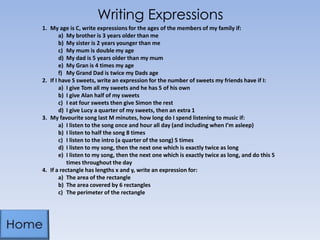 Writing Expressions
1. My age is C, write expressions for the ages of the members of my family if:
a) My brother is 3 years older than me
b) My sister is 2 years younger than me
c) My mum is double my age
d) My dad is 5 years older than my mum
e) My Gran is 4 times my age
f) My Grand Dad is twice my Dads age
2. If I have S sweets, write an expression for the number of sweets my friends have if I:
a) I give Tom all my sweets and he has 5 of his own
b) I give Alan half of my sweets
c) I eat four sweets then give Simon the rest
d) I give Lucy a quarter of my sweets, then an extra 1
3. My favourite song last M minutes, how long do I spend listening to music if:
a) I listen to the song once and hour all day (and including when I’m asleep)
b) I listen to half the song 8 times
c) I listen to the intro (a quarter of the song) 5 times
d) I listen to my song, then the next one which is exactly twice as long
e) I listen to my song, then the next one which is exactly twice as long, and do this 5
times throughout the day
4. If a rectangle has lengths x and y, write an expression for:
a) The area of the rectangle
b) The area covered by 6 rectangles
c) The perimeter of the rectangle
 