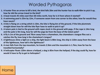 Worded Pythagoras
1. A hunter fires an arrow to kill a bird, the bird falls 20m and the hunter has to walk 40m to pick it up,
how far did the arrow travel to the bird?
2. A boat travels 45 miles east then 60 miles north, how far is it from where it started?
3. A swimming pool is 25m by 12m, if someone swam from one corner to the other, how far would they
have swum?
4. A kite is flying on a string which is 10m, the kite is flying 6m of the ground, if the kite plummets
straight down how far will the kite flyer have to walk to pick it up?
5. A totem pole is tied to the ground with ropes stuck in the ground with pegs, if the rope is 14m long
and the pole is 9m long, how far will the pegs be from the base of the totem pole?
6. A fly is 1m of the ground and 70cm away from a chameleon, the chameleon s tongue flies out a
catches the fly, how long is the chameleon’s tongue?
7. A lighthouse shine a light on a ship, the light beam is 80m long, the ship is 110m away from the base
of the lighthouse, how tall is the lighthouse?
8. A man falls from the top mountain, he travels 2.5km and the mountain is 1.7km, how far has he
travelled horizontally?
9. A helicopter floats 120m above a helipad, a dog is 85m from the helipad, if the dog could fly, how far
would it have to fly to get to helicopter?
 