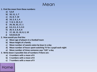 Mean
1. Find the mean from these numbers:
a) 5,3,4
b) 10, 11, 1, 7
c) 15, 8, 7, 10
d) 14, 2, 4, 1, 4
e) 7, 8, 5, 10, 4, 2
f) 24, 26, 32, 17, 1
g) 0.2, 0.1, 0. 5, 0.3
h) 20, 9, 3, 8, 8, 8
i) 17, 18, 15, 10, 8, 2, 10
j) 0,0,0,0,0,18
2. How would you find the:
a) Mean age of players in a football team
b) Mean height of a family
c) Mean number of sweets eaten by boys in a day
d) Mean number of hours spent watching TV for a pupil each night
e) Mean number of times someone says “LOL” a day
3. Write down 3 possible lists of numbers if there are:
a) 4 numbers with a mean of 6
b) 5 numbers with a mean of 8
c) 7 numbers with a mean of 9
 