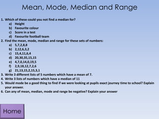 Mean, Mode, Median and Range
1. Which of these could you not find a median for?
a) Height
b) Favourite colour
c) Score in a test
d) Favourite football team
2. Find the mean, mode, median and range for these sets of numbers:
a) 5,7,2,8,8
b) 2,12,6,3,2
c) 15,4,11,6,4
d) 20,30,35,15,15
e) 4,7,0,14,0,19,5
f) 2,9,18,12,7,2,6
g) 21,13,15,2,15,3,1
3. Write 3 different lists of 5 numbers which have a mean of 7.
4. Write 3 lists of numbers which have a median of 11
5. Would mode be a good thing to find if we were looking at pupils exact journey time to school? Explain
your answer.
6. Can any of mean, median, mode and range be negative? Explain your answer
 