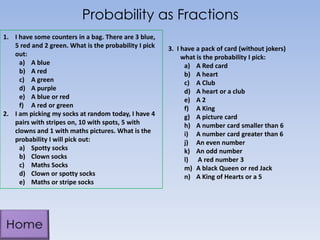 Probability as Fractions
1. I have some counters in a bag. There are 3 blue,
5 red and 2 green. What is the probability I pick
out:
a) A blue
b) A red
c) A green
d) A purple
e) A blue or red
f) A red or green
2. I am picking my socks at random today, I have 4
pairs with stripes on, 10 with spots, 5 with
clowns and 1 with maths pictures. What is the
probability I will pick out:
a) Spotty socks
b) Clown socks
c) Maths Socks
d) Clown or spotty socks
e) Maths or stripe socks
3. I have a pack of card (without jokers)
what is the probability I pick:
a) A Red card
b) A heart
c) A Club
d) A heart or a club
e) A 2
f) A King
g) A picture card
h) A number card smaller than 6
i) A number card greater than 6
j) An even number
k) An odd number
l) A red number 3
m) A black Queen or red Jack
n) A King of Hearts or a 5
 