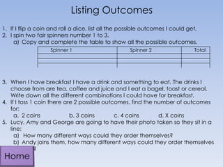 1. If I flip a coin and roll a dice, list all the possible outcomes I could get.
2. I spin two fair spinners number 1 to 3.
a) Copy and complete the table to show all the possible outcomes.
3. When I have breakfast I have a drink and something to eat. The drinks I
choose from are tea, coffee and juice and I eat a bagel, toast or cereal.
Write down all the different combinations I could have for breakfast.
4. If I toss 1 coin there are 2 possible outcomes, find the number of outcomes
for:
a. 2 coins b. 3 coins c. 4 coins d. X coins
5. Lucy, Amy and George are going to have their photo taken so they sit in a
line:
a) How many different ways could they order themselves?
b) Andy joins them, how many different ways could they order themselves
now?
Listing Outcomes
Spinner 1 Spinner 2 Total
 