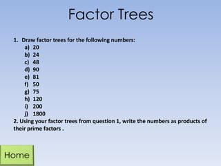 Factor Trees
1. Draw factor trees for the following numbers:
a) 20
b) 24
c) 48
d) 90
e) 81
f) 50
g) 75
h) 120
i) 200
j) 1800
2. Using your factor trees from question 1, write the numbers as products of
their prime factors .

 