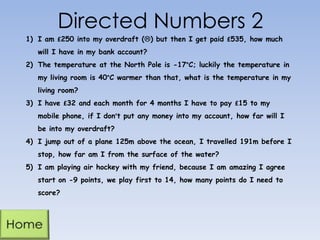 Directed Numbers 2
1) I am £250 into my overdraft () but then I get paid £535, how much
will I have in my bank account?
2) The temperature at the North Pole is -17°C; luckily the temperature in
my living room is 40°C warmer than that, what is the temperature in my
living room?
3) I have £32 and each month for 4 months I have to pay £15 to my
mobile phone, if I don’t put any money into my account, how far will I
be into my overdraft?
4) I jump out of a plane 125m above the ocean, I travelled 191m before I
stop, how far am I from the surface of the water?
5) I am playing air hockey with my friend, because I am amazing I agree

start on -9 points, we play first to 14, how many points do I need to
score?

 
