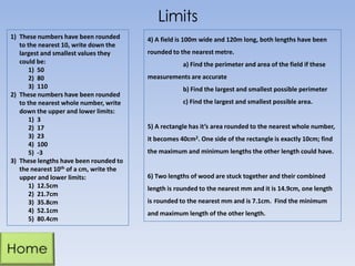 Limits
1) These numbers have been rounded
to the nearest 10, write down the
largest and smallest values they
could be:
1) 50
2) 80
3) 110
2) These numbers have been rounded
to the nearest whole number, write
down the upper and lower limits:
1) 3
2) 17
3) 23
4) 100
5) -3
3) These lengths have been rounded to
the nearest 10th of a cm, write the
upper and lower limits:
1) 12.5cm
2) 21.7cm
3) 35.8cm
4) 52.1cm
5) 80.4cm

4) A field is 100m wide and 120m long, both lengths have been
rounded to the nearest metre.
a) Find the perimeter and area of the field if these
measurements are accurate
b) Find the largest and smallest possible perimeter
c) Find the largest and smallest possible area.

5) A rectangle has it’s area rounded to the nearest whole number,

it becomes 40cm2. One side of the rectangle is exactly 10cm; find
the maximum and minimum lengths the other length could have.

6) Two lengths of wood are stuck together and their combined
length is rounded to the nearest mm and it is 14.9cm, one length

is rounded to the nearest mm and is 7.1cm. Find the minimum
and maximum length of the other length.

 