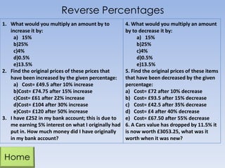 Reverse Percentages
1. What would you multiply an amount by to
increase it by:
a) 15%
b)25%
c)4%
d)0.5%
e)13.5%
2. Find the original prices of these prices that
have been increased by the given percentage:
a) Cost= £49.5 after 10% increase
b)Cost= £74.75 after 15% increase
c)Cost= £61 after 22% increase
d)Cost= £104 after 30% increase
e)Cost= £120 after 50% increase
3. I have £252 in my bank account; this is due to
me earning 5% interest on what I originally had
put in. How much money did I have originally
in my bank account?

4. What would you multiply an amount
by to decrease it by:
a) 15%
b)25%
c)4%
d)0.5%
e)13.5%
5. Find the original prices of these items
that have been decreased by the given
percentage:
a) Cost= £72 after 10% decrease
b) Cost= £93.5 after 15% decrease
c) Cost= £42.5 after 35% decrease
d) Cost= £4 after 40% decrease
e) Cost= £67.50 after 55% decrease
6. A Cars value has dropped by 11.5% it
is now worth £3053.25, what was it
worth when it was new?

 