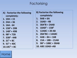 Factorising
A) Factorise the following
completely:
1. 10A + 15
2. 24A + 36
3. 16A - 64
4. 15B2 + 20B
5. 14B2 + 49B
6. 9B2 + 72B
7. 33B2 - 44B
8. 2C3 + 8C
9. 5C4 + 40C
10.10C3 + 8C

B) Factorise the following
completely:
1. 9AB + 6A
2. 16AB – 4B
3. 30A2B + 24AB
4. 10AB2 – 15B2
5. 12ABC + 20 AB
6. 28A2BC + 14ABC
7. 4AB – 8A + 16B
8. 15A – 18B – 21AB
9. 9B3 + 18BC + 30AB
10. ABC-10AB +AB

 
