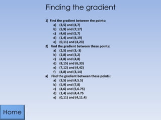 Finding the gradient
1) Find the gradient between the points:
a) (3,5) and (4,7)
b) (5,9) and (7,17)
c) (4,6) and (5,7)
d) (1,4) and (4,19)
e) (0,11) and (4,23)
2) Find the gradient between these points:
a) (2,5) and (3,-3)
b) (2,8) and (3,2)
c) (4,8) and (4,8)
d) (8,15) and (6,33)
e) (7,12) and (4,42)
f) (4,8) and (3,14)
a) Find the gradient between these points:
a) (3,5) and (4,5.5)
b) (5,9) and (7,8)
c) (4,6) and (5,6.75)
d) (1,4) and (4,4.75
e) (0,11) and (4,11.4)

 