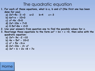 The quadratic equation
1. For each of these equations, what is a, b and c? (the first one has been
done for you)
a) 2x2+4x -3 =0
a=2
b=4
c=-3
b) 6x2+x - 10=0
c) x2-4x -5=0
d) 2x2-10x + 7=0
e) 0.5x2+8x + 2=0
2. Use your answers from question one to find the possible values for x.
3. Rearrange these equations to the form ax2 + bx + c =0, then solve with the
quadratic equation:
a) 2x2+ 9x -2 =10
b) 4x + 5x2 - 10=2
c) x2 + 5x -3=x
d) 2x2-10x - 2= x2
e) 3x2 + 6 + 2x =8 + 7x

 