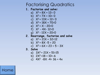 Factorising Quadratics
1. Factorise and solve:
a) X2 + 8X + 12= 0
b) X2 + 7X + 10= 0
c) X2 + 13X + 12= 0
d) X2 + 18X + 70=0
e) X2 + X – 20=0
f) X2 - 4X- 12=0
g) X2 - 12X + 20=0
2. Rearrange, factorise and solve
a) X2 + 21X + 32=12
b) X2 + 8X -5 = 20
c) X2 + 6X + 23 = 5 – 3X
3. Solve
a) 3X2 + 21X + 51=15
b) 2X2 +18 + 10=-6
c) 4X2 -8X -4= 36 + 4x

 
