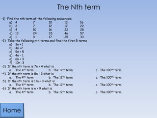 The Nth term
•1) Find the nth term of the following sequences:
a) 4
7
10
13
16
b) 2
7
12
17
22
c) 4
10
16
22
28
d) 13
24
35
46
57
e) 1
9
17
25
33
•2) Take the following nth terms and find the first 5 terms
a) 3n + 1
b) 4n +2
c) 5n + 5
d) 4n – 1
e) 6n + 3
f) 10n -3
•3) If the nth term is 7n + 4 what is
a. The 4th term
b. The 12th term
•4) If the nth term is 8n - 2 what is
a. The 4th term
b. The 12th term
•5) If the nth term is 11n + 3 what is
a. The 4th term
b. The 12th term
•6) If the nth term is n + 9 what is
a. The 4th term
b. The 12th term

c. The 100th term

c. The 100th term
c. The 100th term
c. The 100th term

 