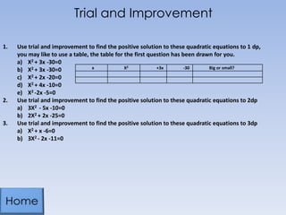Trial and Improvement
1.

2.

3.

Use trial and improvement to find the positive solution to these quadratic equations to 1 dp,
you may like to use a table, the table for the first question has been drawn for you.
a) X2 + 3x -30=0
x
X2
+3x
-30
Big or small?
b) X2 + 3x -30=0
c) X2 + 2x -20=0
d) X2 + 4x -10=0
e) X2 -2x -5=0
Use trial and improvement to find the positive solution to these quadratic equations to 2dp
a) 3X2 - 5x -10=0
b) 2X2 + 2x -25=0
Use trial and improvement to find the positive solution to these quadratic equations to 3dp
a) X2 + x -6=0
b) 3X2 - 2x -11=0

 