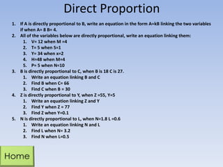 Direct Proportion
1. If A is directly proportional to B, write an equation in the form A=kB linking the two variables
if when A= 8 B= 4.
2. All of the variables below are directly proportional, write an equation linking them:
1. V= 12 when M =4
2. T= 5 when S=1
3. Y= 34 when x=2
4. H=48 when M=4
5. P= 5 when N=10
3. B is directly proportional to C, when B is 18 C is 27.
1. Write an equation linking B and C
2. Find B when C= 66
3. Find C when B = 30
4. Z is directly proportional to Y, when Z =55, Y=5
1. Write an equation linking Z and Y
2. Find Y when Z = 77
3. Find Z when Y=0.1
5. N is directly proportional to L, when N=1.8 L =0.6
1. Write an equation linking N and L
2. Find L when N= 3.2
3. Find N when L=0.5

 