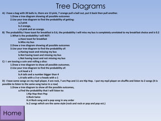 Tree Diagrams
A) I have a bag with 20 balls in, there are 13 pink, 7 orange pull a ball out, put it back then pull another.
1.Draw a tree diagram showing all possible outcomes
2.Use your tree diagram to find the probability of getting:
a.2 pink
b.2 orange,
c.A pink and an orange.
B) The probability I have toast for breakfast is 0.6, the probability I will miss my bus is completely unrelated to my breakfast choice and is 0.2
1.What is the probability I will NOT:
a.Have toast for breakfast
b.Miss my bus
2.Draw a tree diagram showing all possible outcomes
3.Use your tree diagram to find the probability of:
a.Having toast and missing my bus
b.Not having toast and missing my bus
c.Not having toast and not missing my bus
C) I am tossing a coin and rolling a dice:
1.Draw a tree diagram to show all possible outcomes.
2.Use your tree diagram to find the probability of:
a.A head a 3
b.A tails and a number bigger than 4
c.A tails with a 3 or a heads with a 1
D) I have some songs on my mp3 player, 4 are rock, 7 are Pop and 11 are Hip Hop. I put my mp3 player on shuffle and listen to 2 songs (it is
possible to listen to the same song twice in a row)
1.Draw a tree diagram to show all the possible outcomes,
a.Find the probability that I will listen to:
i.Hip Hop then Pop
ii.Rock twice
iii.A Rock song and a pop song in any order
iv.2 songs which are the same style (rock and rock or pop and pop ect.)

 