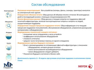 Состав обследования 
Инвентаризация 
Сбор данных 
Интервью 
Анализ 
Оценка 
Поэтажная инвентаризация: Все устройства (копиры, факсы, сканеры, принтеры) наносятся 
на электронный план здания. 
Определение объемов печати: Сбор данных об объемах печати в течение 30 календарных 
дней и последующий анализ с помощью специализированного ПО. 
Анализ финансовых данных: Сбор данных о текущих затратах на поддержку офисной 
печатной инфраструктуры, включая эксплуатационные затраты и затраты на людей, 
осуществляющих поддержку 
Определение текущих процессов поддержки печати: Сбор информации и по текущим 
процессам поддержки пользователей, обслуживания оборудования, управления расходными 
материалами и оборудованием. 
Формирование показателей текущего состояния: 
 отношение числа сотрудников к числу устройств 
 коэффициент использования оборудования 
 стоимость отпечатка 
 среднее число печатаемых страниц на одного сотрудника 
Формирование картины будущего состояния: 
 Отчет с рекомендациями по оптимизации офисной инфраструктуры с описанием: 
оборудования, которое должно остаться 
плана использования высвободившегося оборудования 
какое оборудование следует добавить 
 Показатели будущего состояния и бизнес-кейс 
Длительность проекта: 6 – 8 недель при условии отсутствия задержек в исполнении этапов 
плана 
 