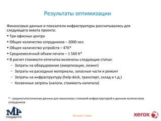 Результаты оптимизации 
Финансовые данные и показатели инфраструктуры рассчитывались для 
следующего охвата проекта: 
• Три офисных центра 
• Общее количество сотрудников – 2000 чел. 
• Общее количество устройств – 476* 
• Среднемесячный объем печати – 1 560 К* 
• В расчет стоимости отпечатка включены следующие статьи: 
– Затраты на оборудование (амортизация, лизинг) 
– Затраты на расходные материалы, запасные части и ремонт 
– Затраты на инфраструктуру (help-desk, транспорт, склад и т.д.) 
– Косвенные затраты (налоги, стоимость капитала) 
* - среднестатистические данные для заказчиков с похожей инфраструктурой и данным количеством 
сотрудников 
Мегапринт Сервис 
 