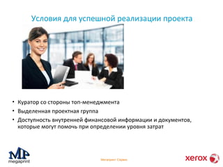 Условия для успешной реализации проекта 
• Куратор со стороны топ-менеджмента 
• Выделенная проектная группа 
• Доступность внутренней финансовой информации и документов, 
которые могут помочь при определении уровня затрат 
Мегапринт Сервис 
 