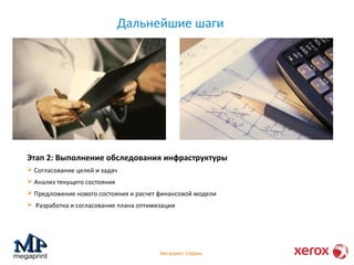 Дальнейшие шаги 
Этап 2: Выполнение обследования инфраструктуры 
 Согласование целей и задач 
 Анализ текущего состояния 
 Предложение нового состояния и расчет финансовой модели 
 Разработка и согласование плана оптимизации 
Мегапринт Сервис 
 