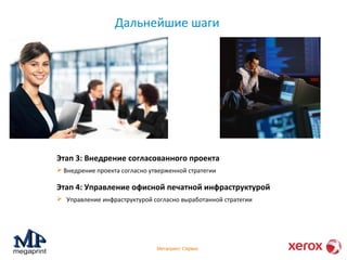 Дальнейшие шаги 
Этап 3: Внедрение согласованного проекта 
 Внедрение проекта согласно утверженной стратегии 
Этап 4: Управление офисной печатной инфраструктурой 
 Управление инфраструктурой согласно выработанной стратегии 
Мегапринт Сервис 
 