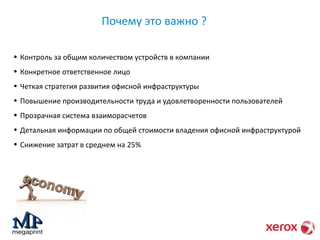 Почему это важно ? 
• Контроль за общим количеством устройств в компании 
• Конкретное ответственное лицо 
• Четкая стратегия развития офисной инфраструктуры 
• Повышение производительности труда и удовлетворенности пользователей 
• Прозрачная система взаиморасчетов 
• Детальная информации по общей стоимости владения офисной инфраструктурой 
• Снижение затрат в среднем на 25% 
 