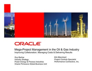 Mega-Project M
M    P j t Management in th Oil & G Industry
                    t i the       Gas I d t
Improving Collaboration, Managing Costs & Delivering Results

Guy Barlow                               Kirk Blanchard
Industry Strategy                        Project Controls Specialist
Power Energy & Process Industries        Performance Contractors, Inc,
Oracle Primavera Global Business Unit
 