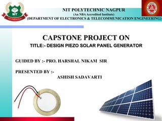 GUIDED BY :- PRO. HARSHAL NIKAM SIR
PRESENTED BY :-
ASHISH SADAVARTI
CAPSTONE PROJECT ON
TITLE:- DESIGN PIEZO SOLAR PANEL GENERATOR
NIT POLYTECHNIC NAGPUR
(An NBAAccredited Institute)
(DEPARTMENT OF ELECTRONICS & TELECOMMUNICATION ENGINEERING)
 