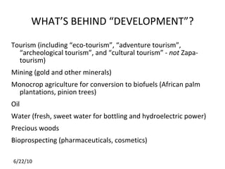 WHAT’S BEHIND “DEVELOPMENT”? Tourism (including “eco-tourism”, “adventure tourism”, “archeological tourism”, and “cultural tourism” -  not  Zapa-tourism) Mining (gold and other minerals) Monocrop agriculture for conversion to biofuels (African palm plantations, pinion trees) Oil Water (fresh, sweet water for bottling and hydroelectric power) Precious woods Bioprospecting (pharmaceuticals, cosmetics) 
