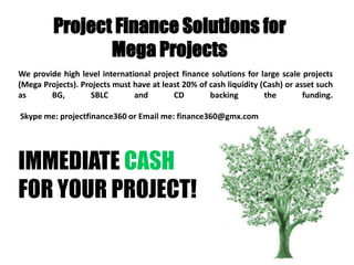 Project Finance Solutions for
                Mega Projects
We provide high level international project finance solutions for large scale projects
(Mega Projects). Projects must have at least 20% of cash liquidity (Cash) or asset such
as      BG,         SBLC       and        CD        backing         the        funding.

Skype me: projectfinance360 or Email me: finance360@gmx.com




IMMEDIATE CASH
FOR YOUR PROJECT!
 