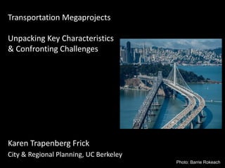 Transportation Megaprojects
Unpacking Key Characteristics
& Confronting Challenges
Karen Trapenberg Frick
City & Regional Planning, UC Berkeley
Photo: Barrie Rokeach
 