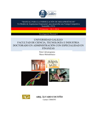 “MANUAL PARA LA FORMULACIÓN DE MEGAPROÉTICOS”
Un Modelo de Arquitectura Empresarial para desarrollar una Ventaja Competitiva
Sostenible. (VCS)
V Trimestre : 28-1-2014
Investigación Doctoral 1

UNIVERSIDAD GALILEO
FACULTAD DE CIENCIA, TECNOLOGÍA E INDUSTRIA
DOCTORADO EN ADMINISTRACIÓN CON ESPECIALIDAD EN
FINANZAS
Parte I del programa:
Marco Metodológico

ARQ. ÁLVARO COUTIÑO
Carnet 13004393

 