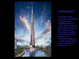 El Burj Dubai: La construcción comenzó en el 2005 y se espera sea completado en el 2008. Con una altura estimada de más de 800 metros, será fácilmente el edificio más alto del mundo cuando sea terminado. Será casi un 40% mayor que el actual más alto: el Yaipei 101. 