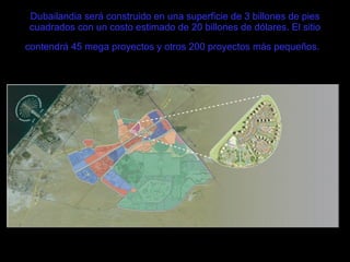 Dubailandia será construido en una superficie de 3 billones de pies cuadrados con un costo estimado de 20 billones de dólares. El sitio contendrá 45 mega proyectos y otros 200 proyectos más pequeños.   