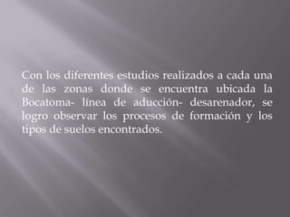 Con los diferentes estudios realizados a cada una
de las zonas donde se encuentra ubicada la
Bocatoma- línea de aducción- desarenador, se
logro observar los procesos de formación y los
tipos de suelos encontrados.
 