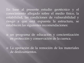 En base al presente estudio geotécnico y el
conocimiento allegado sobre el medio físico, la
estabilidad, las condiciones de vulnerabilidad y
riesgo a que está expuesta la estructura, se
establecen las siguientes recomendaciones:

   un programa de educación y concientización
    en protección y conservación de la cuenca.

   La operación de la remoción de los materiales
    de deslizamientos.
 
