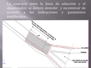 La conexión entre la línea de aducción y el
desarenador, se deberá demoler y reconstruir de
acuerdo a las indicaciones y parámetros
establecidos.
 