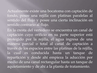 Actualmente existe una bocatoma con captación de
fondo, posee una rejilla con platinas paralelas al
sentido del flujo y posee una cierta inclinación en
sentido contrario al flujo.
En la cresta del vertedero se encuentra un canal de
captación cuyo orificio en su parte superior está
protegido por la rejilla, el agua ingresa de una
manera parcial o total al canal de captación a
través de los espacios entre las platinas de la rejilla,
la cual es conducida hasta un tanque de
repartición y desde ahí empieza la aducción por
medio de una canal rectangular hasta un tanque de
aquietamiento y de ahí a la planta de tratamiento.
 