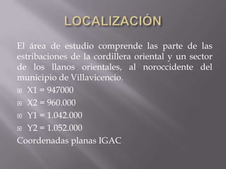 El área de estudio comprende las parte de las
estribaciones de la cordillera oriental y un sector
de los llanos orientales, al noroccidente del
municipio de Villavicencio.
 X1 = 947000

 X2 = 960.000

 Y1 = 1.042.000

 Y2 = 1.052.000

Coordenadas planas IGAC
 